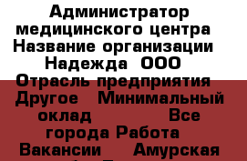 Администратор медицинского центра › Название организации ­ Надежда, ООО › Отрасль предприятия ­ Другое › Минимальный оклад ­ 30 000 - Все города Работа » Вакансии   . Амурская обл.,Тында г.